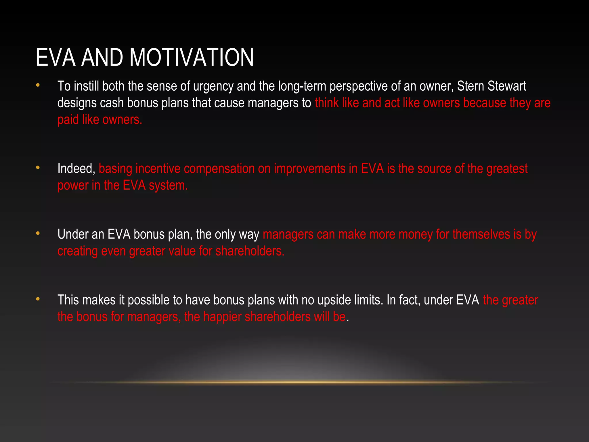 EVA AND MOTIVATION
• To instill both the sense of urgency and the long-term perspective of an owner, Stern Stewart
designs cash bonus plans that cause managers to think like and act like owners because they are
paid like owners.
• Indeed, basing incentive compensation on improvements in EVA is the source of the greatest
power in the EVA system.
• Under an EVA bonus plan, the only way managers can make more money for themselves is by
creating even greater value for shareholders.
• This makes it possible to have bonus plans with no upside limits. In fact, under EVA the greater
the bonus for managers, the happier shareholders will be.
 