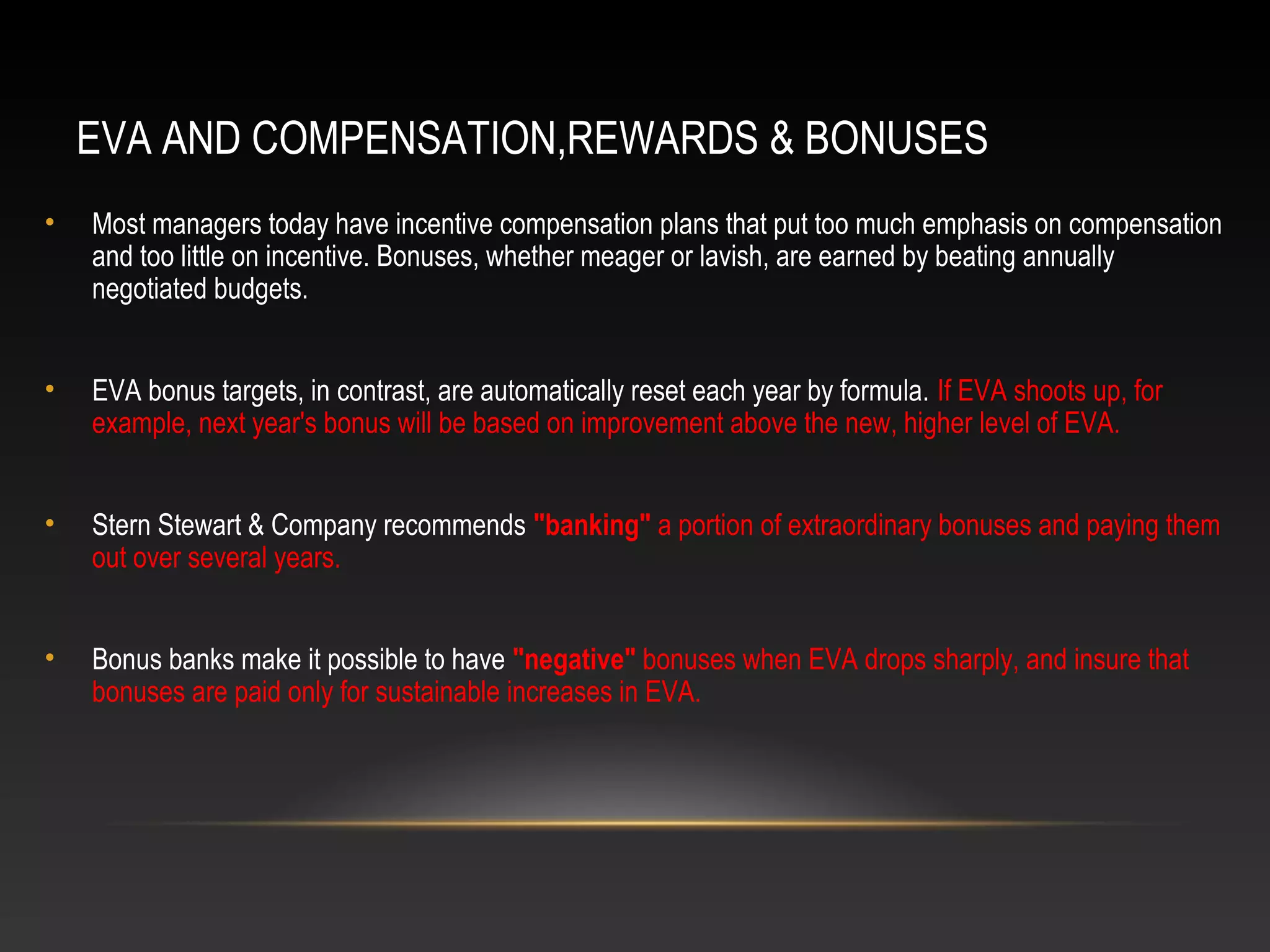 EVA AND COMPENSATION,REWARDS & BONUSES
• Most managers today have incentive compensation plans that put too much emphasis on compensation
and too little on incentive. Bonuses, whether meager or lavish, are earned by beating annually
negotiated budgets.
• EVA bonus targets, in contrast, are automatically reset each year by formula. If EVA shoots up, for
example, next year's bonus will be based on improvement above the new, higher level of EVA.
• Stern Stewart & Company recommends "banking" a portion of extraordinary bonuses and paying them
out over several years.
• Bonus banks make it possible to have "negative" bonuses when EVA drops sharply, and insure that
bonuses are paid only for sustainable increases in EVA.
 
