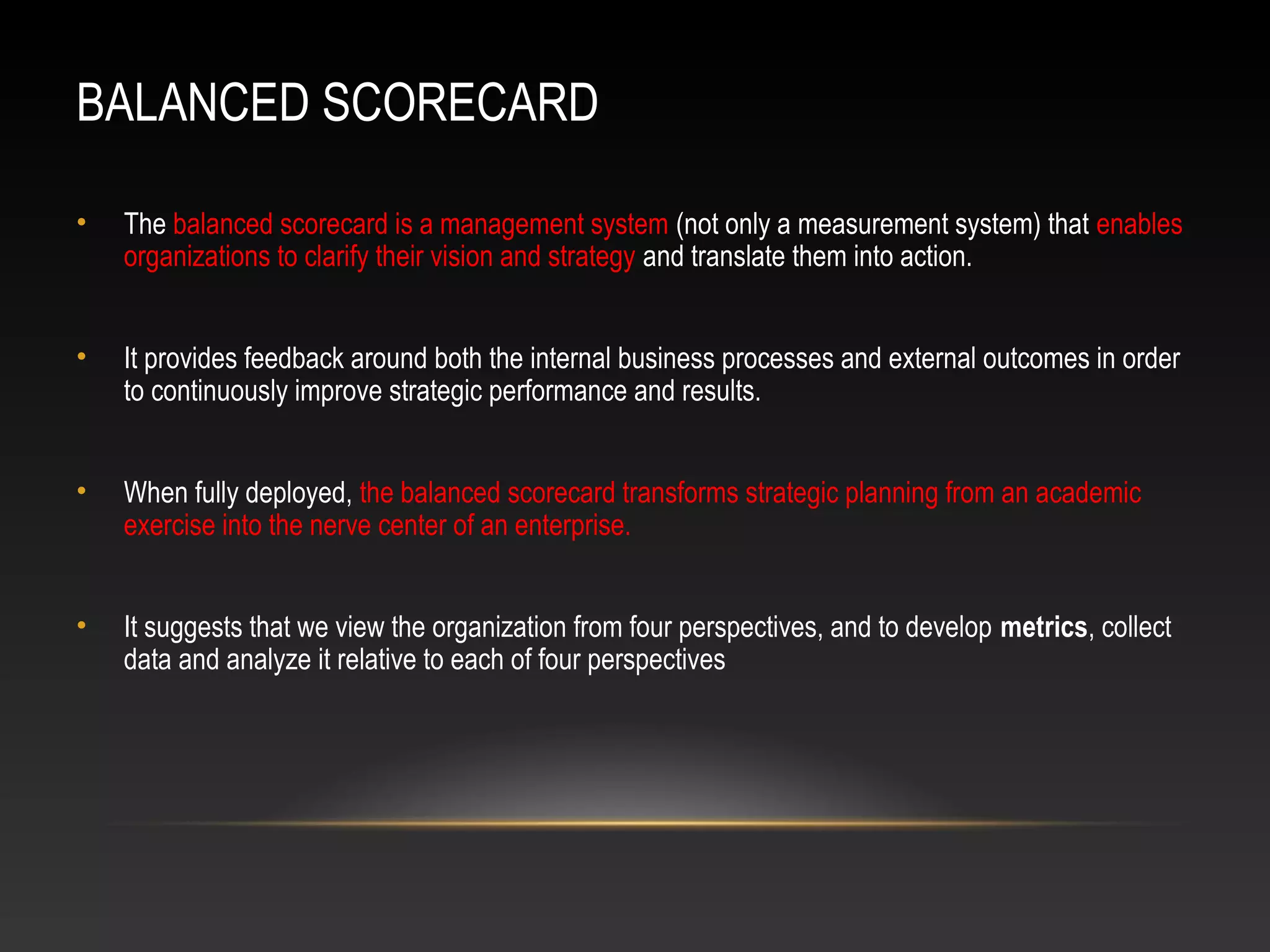BALANCED SCORECARD
• The balanced scorecard is a management system (not only a measurement system) that enables
organizations to clarify their vision and strategy and translate them into action.
• It provides feedback around both the internal business processes and external outcomes in order
to continuously improve strategic performance and results.
• When fully deployed, the balanced scorecard transforms strategic planning from an academic
exercise into the nerve center of an enterprise.
• It suggests that we view the organization from four perspectives, and to develop metrics, collect
data and analyze it relative to each of four perspectives
 