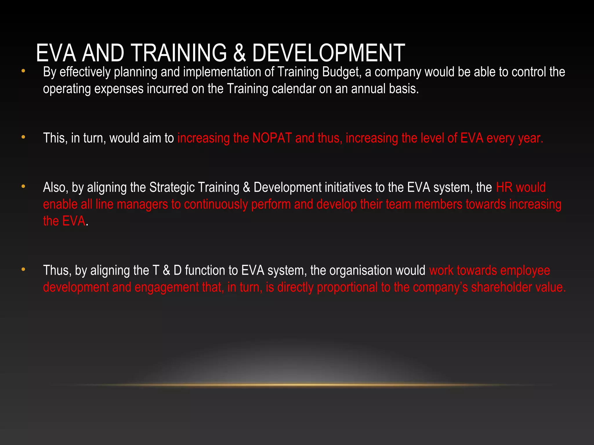 EVA AND TRAINING & DEVELOPMENT
• By effectively planning and implementation of Training Budget, a company would be able to control the
operating expenses incurred on the Training calendar on an annual basis.
• This, in turn, would aim to increasing the NOPAT and thus, increasing the level of EVA every year.
• Also, by aligning the Strategic Training & Development initiatives to the EVA system, the HR would
enable all line managers to continuously perform and develop their team members towards increasing
the EVA.
• Thus, by aligning the T & D function to EVA system, the organisation would work towards employee
development and engagement that, in turn, is directly proportional to the company’s shareholder value.
 