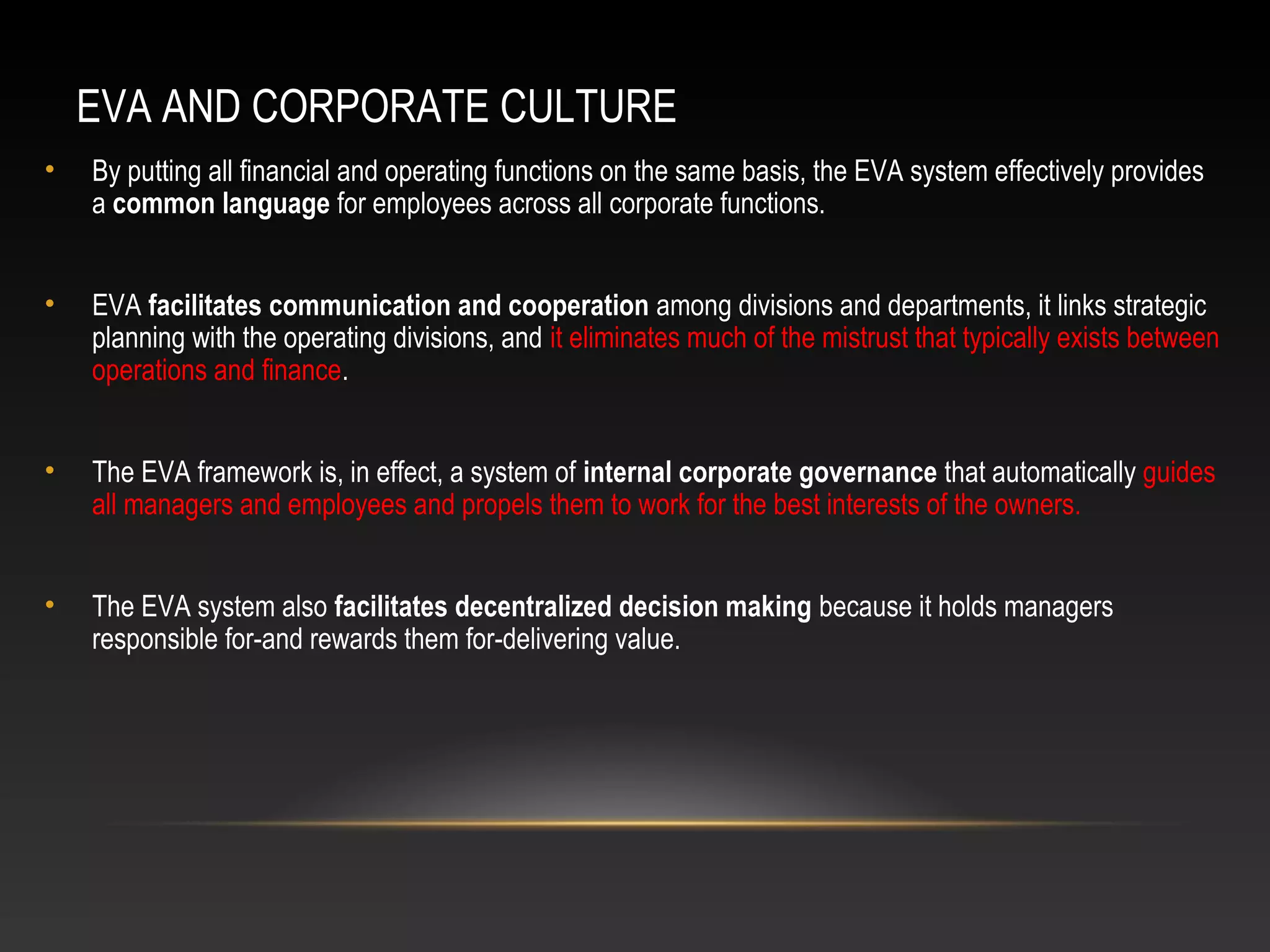 EVA AND CORPORATE CULTURE
• By putting all financial and operating functions on the same basis, the EVA system effectively provides
a common language for employees across all corporate functions.
• EVA facilitates communication and cooperation among divisions and departments, it links strategic
planning with the operating divisions, and it eliminates much of the mistrust that typically exists between
operations and finance.
• The EVA framework is, in effect, a system of internal corporate governance that automatically guides
all managers and employees and propels them to work for the best interests of the owners.
• The EVA system also facilitates decentralized decision making because it holds managers
responsible for-and rewards them for-delivering value.
 