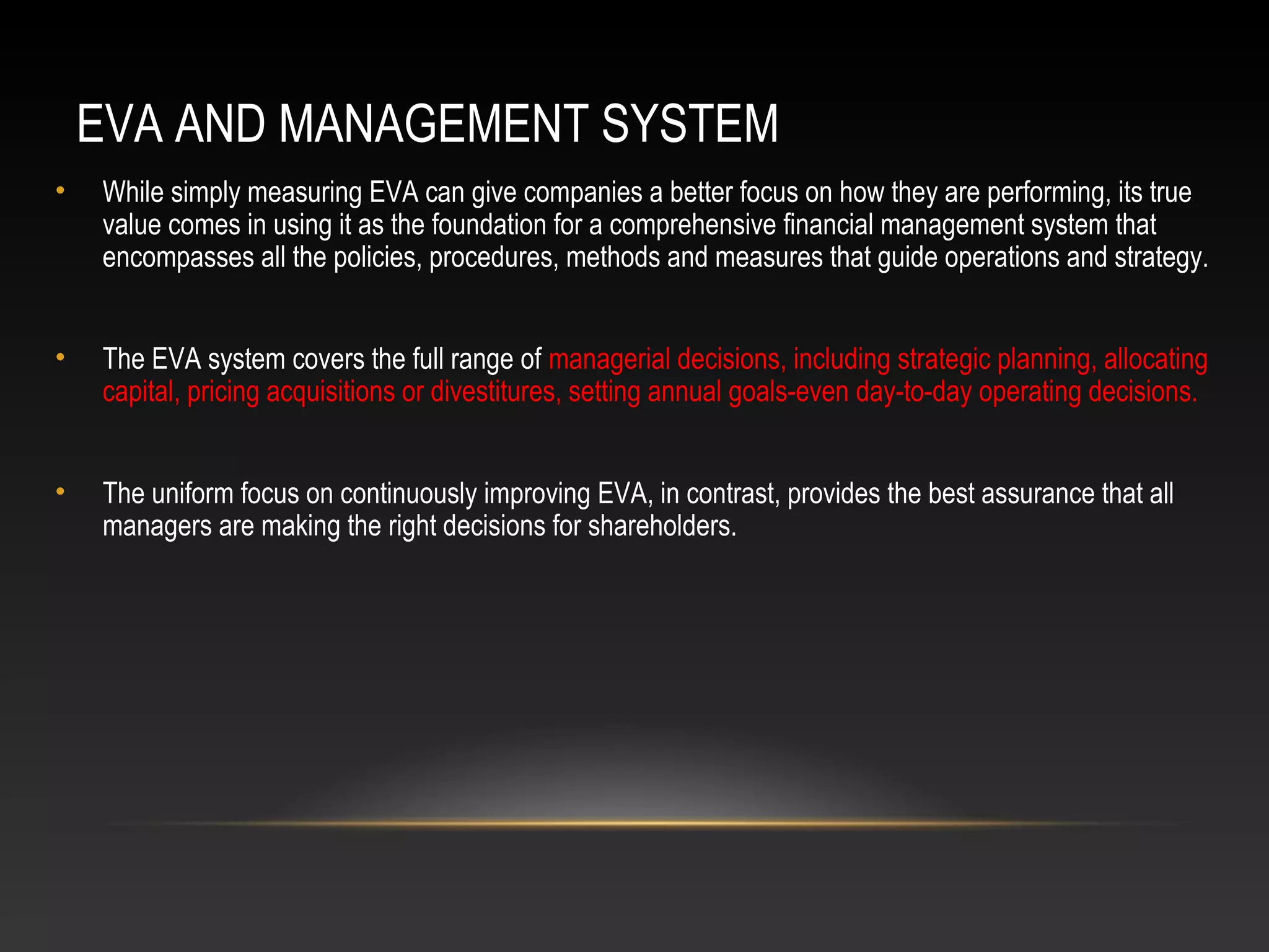 EVA AND MANAGEMENT SYSTEM
• While simply measuring EVA can give companies a better focus on how they are performing, its true
value comes in using it as the foundation for a comprehensive financial management system that
encompasses all the policies, procedures, methods and measures that guide operations and strategy.
• The EVA system covers the full range of managerial decisions, including strategic planning, allocating
capital, pricing acquisitions or divestitures, setting annual goals-even day-to-day operating decisions.
• The uniform focus on continuously improving EVA, in contrast, provides the best assurance that all
managers are making the right decisions for shareholders.
 