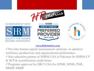 www.thehrmetrics.com
Provides human capital measurement solutions to optimize
workforce productivity and organizational performance.
Sole education partner of SHRM USA in Pakistan for SHRM-CP
& SCP & recertification credit hours.
Programs approved by HRCI USA for GPHR, SPHR, PHR,
HRMP, HRBP
 