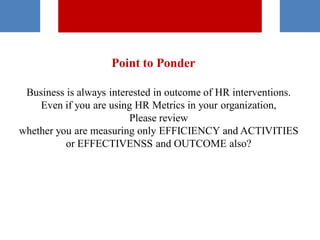 Point to Ponder
Business is always interested in outcome of HR interventions.
Even if you are using HR Metrics in your organization,
Please review
whether you are measuring only EFFICIENCY and ACTIVITIES
or EFFECTIVENSS and OUTCOME also?
 