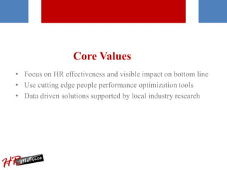 Core Values
• Focus on HR effectiveness and visible impact on bottom line
• Use cutting edge people performance optimization tools
• Data driven solutions supported by local industry research
 