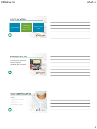 HR Metrics 101 8/5/2015
4
Low volume of
turnover, job
posting, or hiring
Hard to quantify
results
Small company
WHEN TO SKIP METRICS
BUSINESS STATISTICS 101
• Correlation does not mean causation
• Samples and populations
• Sample sizes, trends, and confidence
FOLLOW A SCIENTIFIC METHOD
• Set a goal:
• Calculate a test or hypothesis
• Observe
• Evaluate results
• Enact changes as needed
 