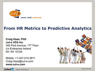 www.cut-e.com
From HR Metrics to Predictive Analytics
Craig Haas, PhD
cut-e USA Inc.
345 Park Avenue, 17th Floor
c/o Enterprise Ireland
NY, NY 10154
Mobile: +1-347-210-3811
Craig.Haas@cut-e.com
www.cut-e.com
 