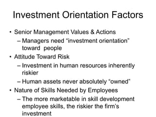 Investment Orientation Factors
• Senior Management Values & Actions
– Managers need “investment orientation”
toward people
• Attitude Toward Risk
– Investment in human resources inherently
riskier
– Human assets never absolutely “owned”
• Nature of Skills Needed by Employees
– The more marketable in skill development
employee skills, the riskier the firm’s
investment
 