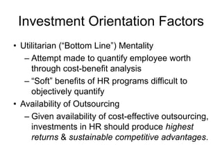 Investment Orientation Factors
• Utilitarian (“Bottom Line”) Mentality
– Attempt made to quantify employee worth
through cost-benefit analysis
– “Soft” benefits of HR programs difficult to
objectively quantify
• Availability of Outsourcing
– Given availability of cost-effective outsourcing,
investments in HR should produce highest
returns & sustainable competitive advantages.
 