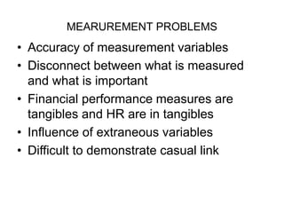 MEARUREMENT PROBLEMS
• Accuracy of measurement variables
• Disconnect between what is measured
and what is important
• Financial performance measures are
tangibles and HR are in tangibles
• Influence of extraneous variables
• Difficult to demonstrate casual link
 