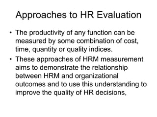 Approaches to HR Evaluation
• The productivity of any function can be
measured by some combination of cost,
time, quantity or quality indices.
• These approaches of HRM measurement
aims to demonstrate the relationship
between HRM and organizational
outcomes and to use this understanding to
improve the quality of HR decisions,
 