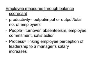 Employee measures through balance
scorecard
- productivity= output/input or output/total
no. of employees
- People= turnover, absenteeism, employee
commitment, satisfaction
- Process= linking employee perception of
leadership to a manager’s salary
increases
 
