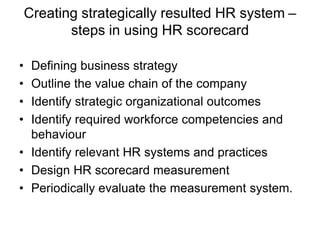 Creating strategically resulted HR system –
steps in using HR scorecard
• Defining business strategy
• Outline the value chain of the company
• Identify strategic organizational outcomes
• Identify required workforce competencies and
behaviour
• Identify relevant HR systems and practices
• Design HR scorecard measurement
• Periodically evaluate the measurement system.
 