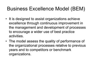 Business Excellence Model (BEM)
• It is designed to assist organizations achieve
excellence through continuous improvement in
the management and development of processes
to encourage a wider use of best practice
activities.
• The model assess the quality of performance of
the organizational processes relative to previous
years and to competitors or benchmark
organizations.
 