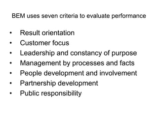 BEM uses seven criteria to evaluate performance
• Result orientation
• Customer focus
• Leadership and constancy of purpose
• Management by processes and facts
• People development and involvement
• Partnership development
• Public responsibility
 