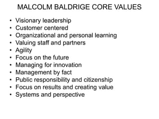 MALCOLM BALDRIGE CORE VALUES
• Visionary leadership
• Customer centered
• Organizational and personal learning
• Valuing staff and partners
• Agility
• Focus on the future
• Managing for innovation
• Management by fact
• Public responsibility and citizenship
• Focus on results and creating value
• Systems and perspective
 