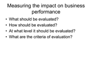 Measuring the impact on business
performance
• What should be evaluated?
• How should be evaluated?
• At what level it should be evaluated?
• What are the criteria of evaluation?
 