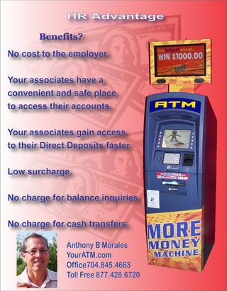 HR Advantage

        Benefits?
No cost to the employer.

Your associates have a
convenient and safe place
to access their accounts.

Your associates gain access
to their Direct Deposits faster.

Low surcharge.

No charge for balance inquiries.

No charge for cash transfers.

               Anthony B Morales
               YourATM.com
               Office704.845.4663
               Toll Free 877.428.6720
 