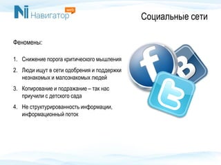 Социальные сети
Феномены:
1. Снижение порога критического мышления
2. Люди ищут в сети одобрения и поддержки
незнакомых и малознакомых людей
3. Копирование и подражание – так нас
приучили с детского сада
4. Не структурированность информации,
информационный поток
 