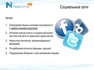 Социальные сети
Зачем:
1. Самопрезентация и иллюзия популярности
с крайне низкими затратами
2. Иллюзия причастности к социальной жизни
как попытка уйти от реального одиночества
3. Новостной коллектор, рекомендованный
френдами
4. Потребление контента (фильмы, музыки)
5. Поддержание общения с уже знакомыми людьми
 