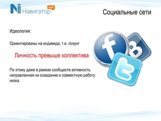 Социальные сети
Идеология:
Ориентированы на индивида, т.е. лозунг
Личность превыше коллектива
По этому даже в рамках сообществ активность
направленная на созидание и совместную работу
низка.
 