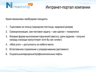 Интранет-портал компании
Какие механизмы необходимо поощрять:
1. Тщеславие на пользу (карьерная лестница, кадровый резерв)
2. Самоорганизация, сам поставил задачу – сам сделал – похвалился
3. Игровая форма выполнения поручений (квесты), дали задание – получил
награду (награда присутствует хотя бы как «ачив»)
4. «Мой угол» – доступность из любого места
5. Естественное стремление к упорядочиванию (регламент)
6. Социальные/карьерные/профессиональные лифты
 