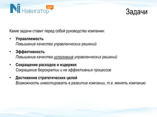 Задачи
Какие задачи ставит перед собой руководство компании:
• Управляемость
Повышение качества управленческих решений
• Эффективность
Повышение качества исполнения управленческих решений
• Сокращение расходов и издержек
Сокращение бюрократии и не эффективных процессов
• Достижение стратегических целей
Возможность инвестировать в развитие компании, т.е. менять компанию
 