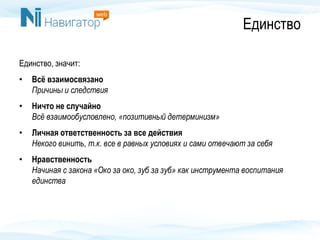 Единство
Единство, значит:
• Всё взаимосвязано
Причины и следствия
• Ничто не случайно
Всё взаимообусловлено, «позитивный детерминизм»
• Личная ответственность за все действия
Некого винить, т.к. все в равных условиях и сами отвечают за себя
• Нравственность
Начиная с закона «Око за око, зуб за зуб» как инструмента воспитания
единства
 