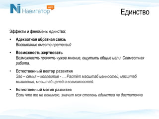 Единство
Эффекты и феномены единства:
• Адекватная обратная связь
Воспитание вместо претензий
• Возможность жертвовать
Возможность принять чужое мнение, ощутить общие цели. Совместная
работа.
• Естественный вектор развития
Эго – семья – коллектив - … Растёт масштаб ценностей, масштаб
мышления, масштаб целей и возможностей.
• Естественный мотив развития
Если что то не понимаю, значит моя степень единства не достаточна
 