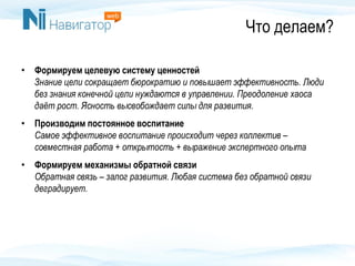 Что делаем?
• Формируем целевую систему ценностей
Знание цели сокращает бюрократию и повышает эффективность. Люди
без знания конечной цели нуждаются в управлении. Преодоление хаоса
даёт рост. Ясность высвобождает силы для развития.
• Производим постоянное воспитание
Самое эффективное воспитание происходит через коллектив –
совместная работа + открытость + выражение экспертного опыта
• Формируем механизмы обратной связи
Обратная связь – залог развития. Любая система без обратной связи
деградирует.
 