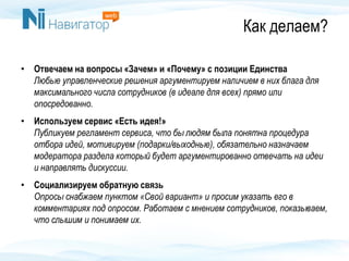 Как делаем?
• Отвечаем на вопросы «Зачем» и «Почему» с позиции Единства
Любые управленческие решения аргументируем наличием в них блага для
максимального числа сотрудников (в идеале для всех) прямо или
опосредованно.
• Используем сервис «Есть идея!»
Публикуем регламент сервиса, что бы людям была понятна процедура
отбора идей, мотивируем (подарки/выходные), обязательно назначаем
модератора раздела который будет аргументированно отвечать на идеи
и направлять дискуссии.
• Социализируем обратную связь
Опросы снабжаем пунктом «Свой вариант» и просим указать его в
комментариях под опросом. Работаем с мнением сотрудников, показываем,
что слышим и понимаем их.
 