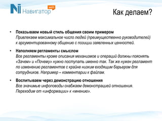 Как делаем?
• Показываем новый стиль общения своим примером
Привлекаем максимальное число людей (преимущественно руководителей)
к аргументированному общению с позиции заявленных ценностей.
• Наполняем регламенты смыслом
Все регламенты кроме описания механизмов и операций должны пояснять
«Зачем» и «Почему» нужно поступать именно так. Так же нужен регламент
по изменению регламентов с крайне низким входящим барьером для
сотрудников. Например – комментарии к файлам.
• Воспитываем через демонстрацию отношения
Все значимые инфоповоды снабжаем демонстрацией отношения.
Переходим от «информации» к «мнению».
 