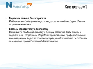 Как делаем?
• Выражаем личные благодарности
И обязательно даём ценностную оценку того за что благодарим. Хвалим
за целевые качества.
• Создаём корпоративную библиотеку
С книгами по профессиональному и личному развитию. Даём анонсы и
рецензии книг. Устраиваем обсуждения прочитанного. Профессиональные
книги обсуждаем в группах соответствующих подразделений. Не отделяем
развитие от производственной деятельности.
 