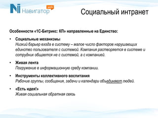 Социальный интранет
Особенности «1С-Битрикс: КП» направленные на Единство:
• Социальные механизмы
Низкий барьер входа в систему – малое число факторов нарушающих
единство пользователя с системой. Компания растворяется в системе и
сотрудник общается не с системой, а с компанией.
• Живая лента
Погружение в информационную среду компании.
• Инструменты коллективного воспитания
Рабочие группы, сообщения, задачи и календари объединяют людей.
• «Есть идея!»
Живая социальная обратная связь
 