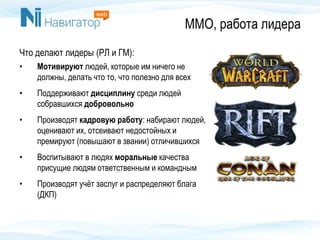 ММО, работа лидера
Что делают лидеры (РЛ и ГМ):
• Мотивируют людей, которые им ничего не
должны, делать что то, что полезно для всех
• Поддерживают дисциплину среди людей
собравшихся добровольно
• Производят кадровую работу: набирают людей,
оценивают их, отсеивают недостойных и
премируют (повышают в звании) отличившихся
• Воспитывают в людях моральные качества
присущие людям ответственным и командным
• Производят учёт заслуг и распределяют блага
(ДКП)
 