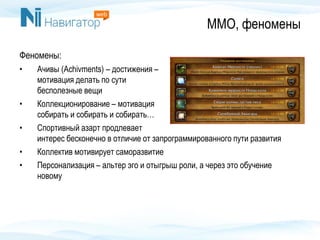 ММО, феномены
Феномены:
• Ачивы (Achivments) – достижения –
мотивация делать по сути
бесполезные вещи
• Коллекционирование – мотивация
собирать и собирать и собирать…
• Спортивный азарт продлевает
интерес бесконечно в отличие от запрограммированного пути развития
• Коллектив мотивирует саморазвитие
• Персонализация – альтер эго и отыгрыш роли, а через это обучение
новому
 