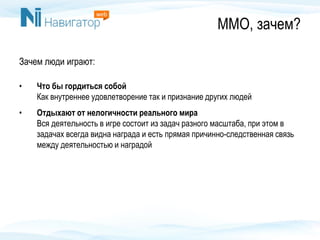 ММО, зачем?
Зачем люди играют:
• Что бы гордиться собой
Как внутреннее удовлетворение так и признание других людей
• Отдыхают от нелогичности реального мира
Вся деятельность в игре состоит из задач разного масштаба, при этом в
задачах всегда видна награда и есть прямая причинно-следственная связь
между деятельностью и наградой
 