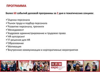 ПРОГРАММА
Более 60 событий деловой программы за 2 дня в тематических секциях:
Оценка персонала
Рынок труда и подбор персонала
Развитие персонала, тренинги
Менеджмент
Кадровое администрирование и трудовое право
HR-аутсорсинг
IT-решения для HR
Образование
Мотивация
Внутренние коммуникации и корпоративные мероприятия
 