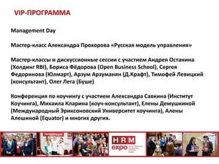 VIP-ПРОГРАММА
Management Day
Мастер-класс Александра Прохорова «Русская модель управления»
Мастер-классы и дискуссионные сессии с участием Андрея Останина
(Холдинг RBI), Бориса Фёдорова (Open Business School), Сергея
Федоринова (Юлмарт), Арзум Арзуманян (Д.Крафт), Тимофей Левицкий
(консультант), Олег Лега (Буше)
Конференция по коучингу с участием Александра Савкина (Институт
Коучинга), Михаила Кларина (коуч-консультант), Елены Демушкиной
(Международный Эриксоновский Университет коучинга), Алены
Алешиной (Equator) и многих других.
 