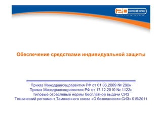 Обеспечение средствами индивидуальной защиты




        Приказ Минздравсоцразвития РФ от 01.06.2009 № 290н
        Приказ Минздравсоцразвития РФ от 17.12.2010 № 1122н
         Типовые отраслевые нормы бесплатной выдачи СИЗ
Технический регламент Таможенного союза «О безопасности СИЗ» 019/2011
 