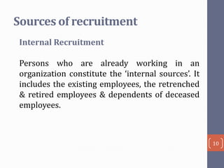 Sources of recruitment
Internal Recruitment
Persons who are already working in an
organization constitute the ‘internal sources’. It
includes the existing employees, the retrenched
& retired employees & dependents of deceased
employees.

10

 