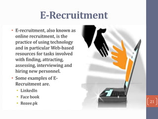 E-Recruitment
• E-recruitment, also known as
online recruitment, is the
practice of using technology
and in particular Web-based
resources for tasks involved
with finding, attracting,
assessing, interviewing and
hiring new personnel.
• Some examples of ERecruitment are.
• LinkedIn
• Face book
• Rozee.pk

21

 