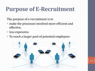 Purpose of E-Recruitment
The purpose of e-recruitment is to
• make the processes involved more efficient and
effective,
• less expensive.
• To reach a larger pool of potential employees

22

 