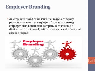 Employer Branding
• An employer brand represents the image a company
projects as a potential employer. If you have a strong
employer brand, then your company is considered a
distinctive place to work, with attractive brand values and
career prospect

25

 