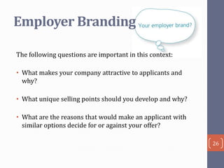 Employer Branding
The following questions are important in this context:
• What makes your company attractive to applicants and
why?

• What unique selling points should you develop and why?
• What are the reasons that would make an applicant with
similar options decide for or against your offer?
26

 