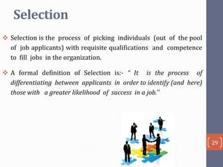 Selection
 Selection is the process of picking individuals (out of the pool
of job applicants) with requisite qualifications and competence
to fill jobs in the organization.
 A formal definition of Selection is:- “ It is the process of
differentiating between applicants in order to identify (and here)
those with a greater likelihood of success in a job.’’

29

 