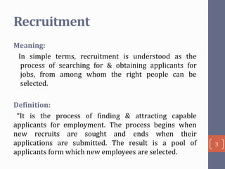Recruitment
Meaning:
In simple terms, recruitment is understood as the
process of searching for & obtaining applicants for
jobs, from among whom the right people can be
selected.
Definition:
“It is the process of finding & attracting capable
applicants for employment. The process begins when
new recruits are sought and ends when their
applications are submitted. The result is a pool of
applicants form which new employees are selected.

3

 