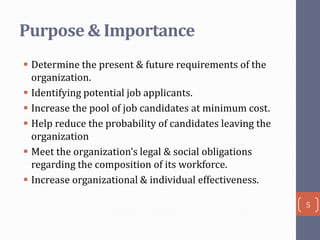 Purpose & Importance
 Determine the present & future requirements of the
organization.
 Identifying potential job applicants.
 Increase the pool of job candidates at minimum cost.
 Help reduce the probability of candidates leaving the
organization
 Meet the organization’s legal & social obligations
regarding the composition of its workforce.
 Increase organizational & individual effectiveness.
5

 