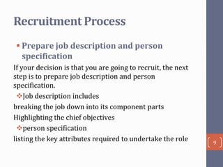 Recruitment Process
 Prepare job description and person
specification
If your decision is that you are going to recruit, the next
step is to prepare job description and person
specification.
Job description includes
breaking the job down into its component parts
Highlighting the chief objectives
person specification
listing the key attributes required to undertake the role

9

 