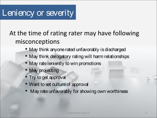 Leniency or severity
At the time of rating rater may have following
misconceptions
 May think anyonerated unfavorably isdischarged
 May think derogatory rating will harm relationships
 May rateleniently to win promotions
 May projecting
 Try to gel approval
 Want to set cultureof approval
 May rateunfavorably for showing own worthiness
10/29/15 11prepared by group 3
 